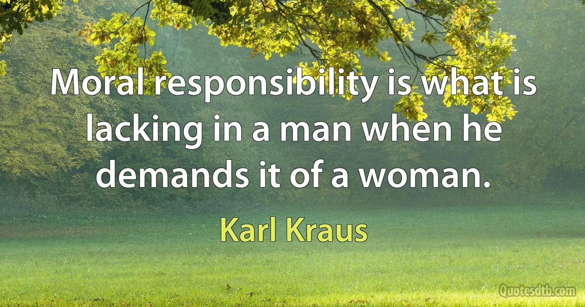 Moral responsibility is what is lacking in a man when he demands it of a woman. (Karl Kraus)