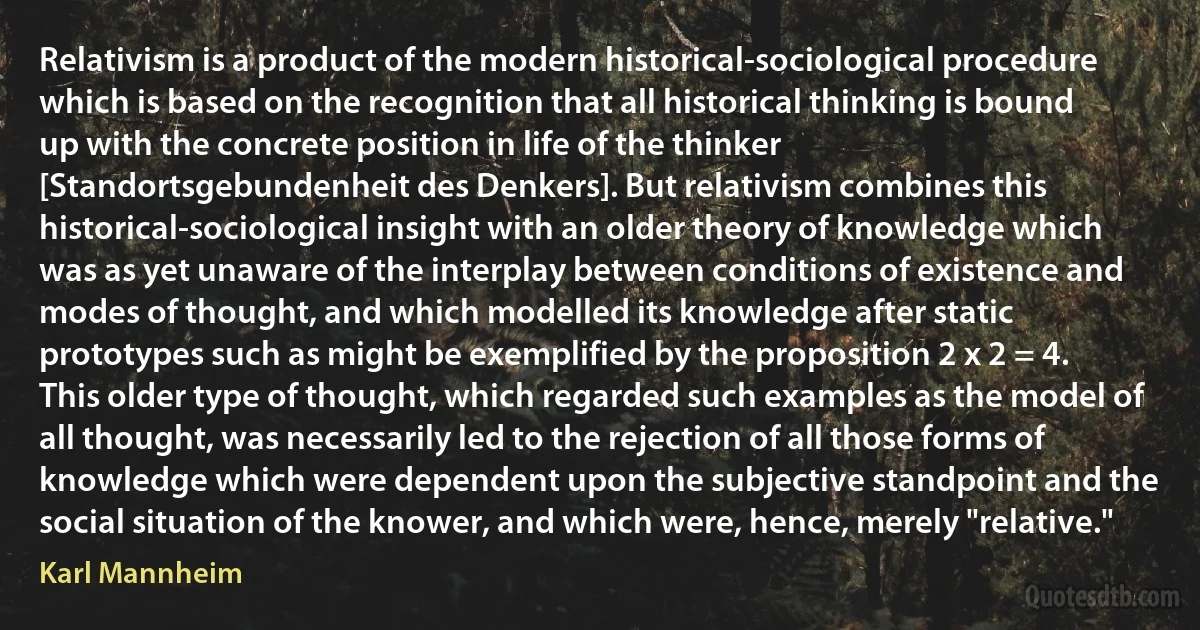 Relativism is a product of the modern historical-sociological procedure which is based on the recognition that all historical thinking is bound up with the concrete position in life of the thinker [Standortsgebundenheit des Denkers]. But relativism combines this historical-sociological insight with an older theory of knowledge which was as yet unaware of the interplay between conditions of existence and modes of thought, and which modelled its knowledge after static prototypes such as might be exemplified by the proposition 2 x 2 = 4. This older type of thought, which regarded such examples as the model of all thought, was necessarily led to the rejection of all those forms of knowledge which were dependent upon the subjective standpoint and the social situation of the knower, and which were, hence, merely "relative." (Karl Mannheim)