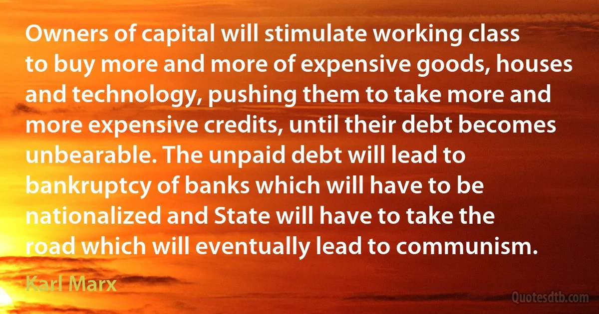 Owners of capital will stimulate working class to buy more and more of expensive goods, houses and technology, pushing them to take more and more expensive credits, until their debt becomes unbearable. The unpaid debt will lead to bankruptcy of banks which will have to be nationalized and State will have to take the road which will eventually lead to communism. (Karl Marx)