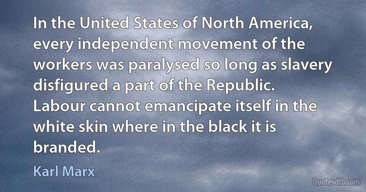 In the United States of North America, every independent movement of the workers was paralysed so long as slavery disfigured a part of the Republic. Labour cannot emancipate itself in the white skin where in the black it is branded. (Karl Marx)