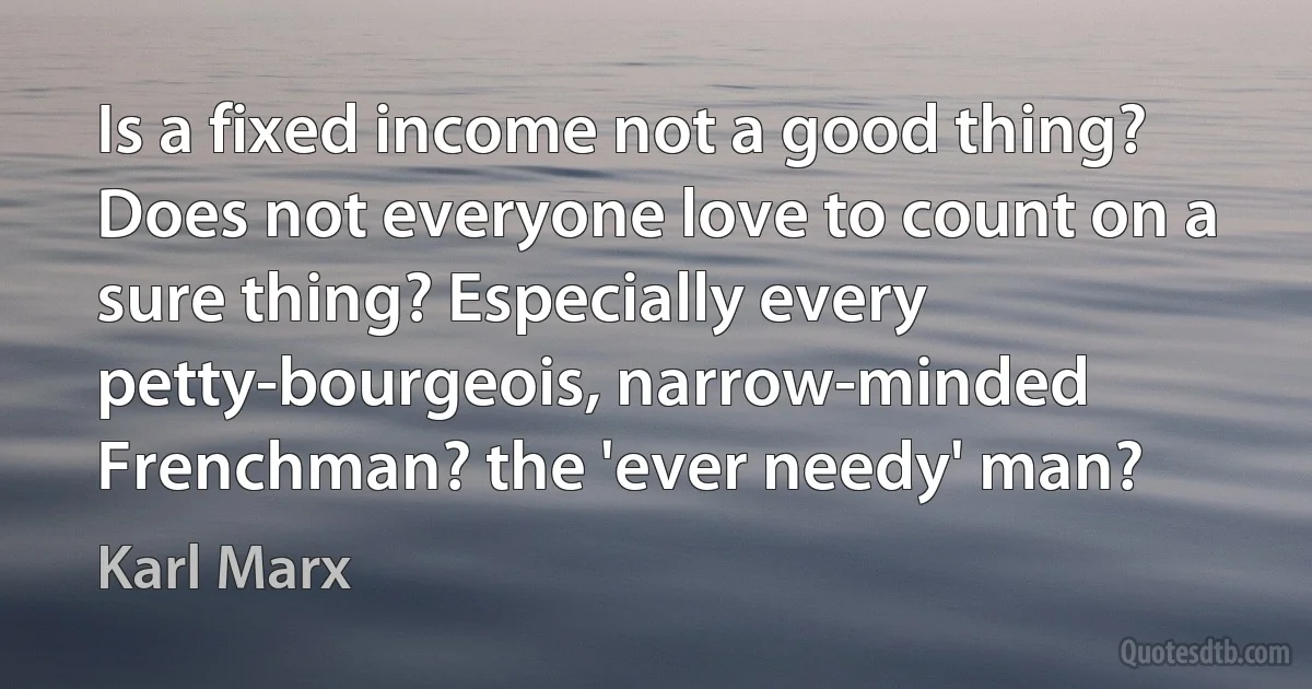 Is a fixed income not a good thing? Does not everyone love to count on a sure thing? Especially every petty-bourgeois, narrow-minded Frenchman? the 'ever needy' man? (Karl Marx)