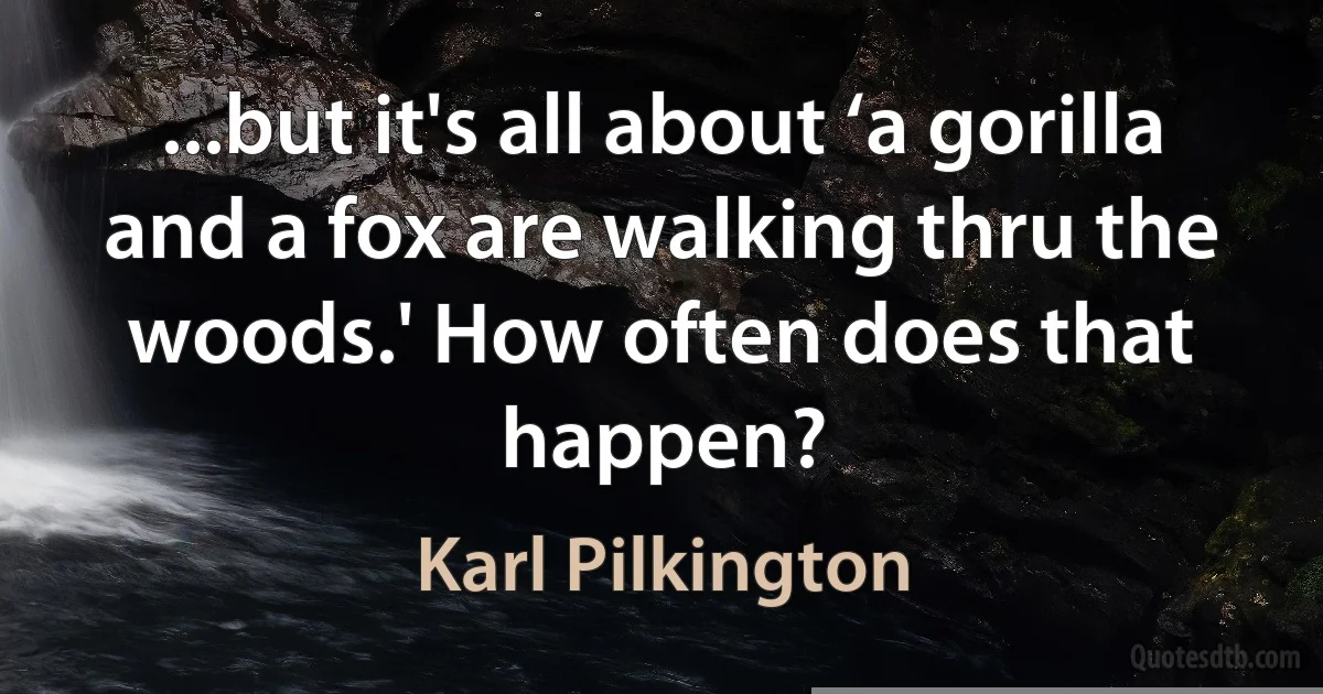 ...but it's all about ‘a gorilla and a fox are walking thru the woods.' How often does that happen? (Karl Pilkington)