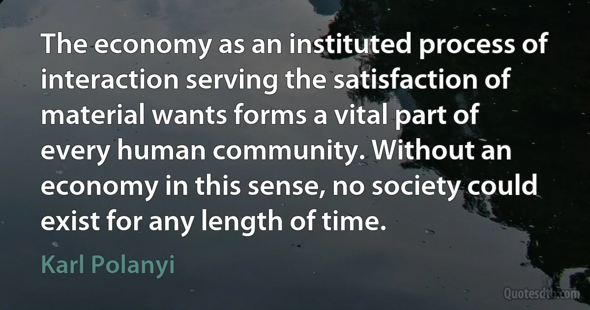 The economy as an instituted process of interaction serving the satisfaction of material wants forms a vital part of every human community. Without an economy in this sense, no society could exist for any length of time. (Karl Polanyi)