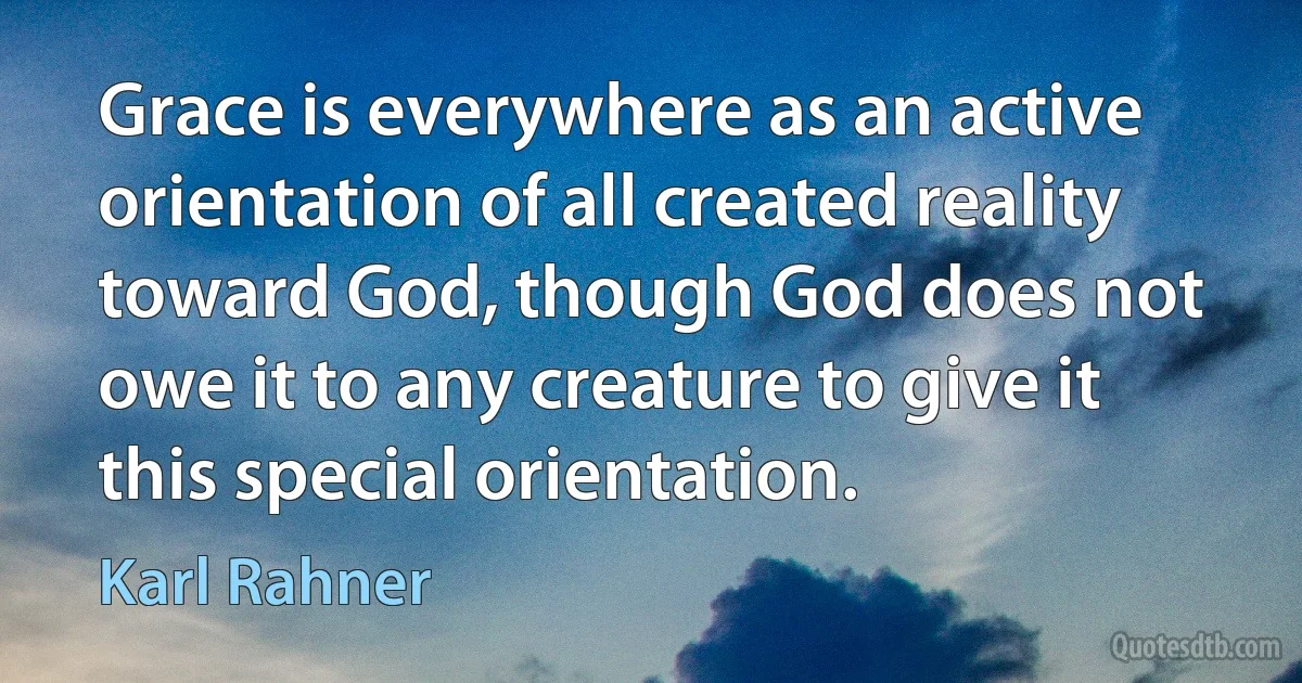 Grace is everywhere as an active orientation of all created reality toward God, though God does not owe it to any creature to give it this special orientation. (Karl Rahner)