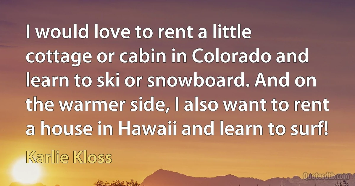 I would love to rent a little cottage or cabin in Colorado and learn to ski or snowboard. And on the warmer side, I also want to rent a house in Hawaii and learn to surf! (Karlie Kloss)