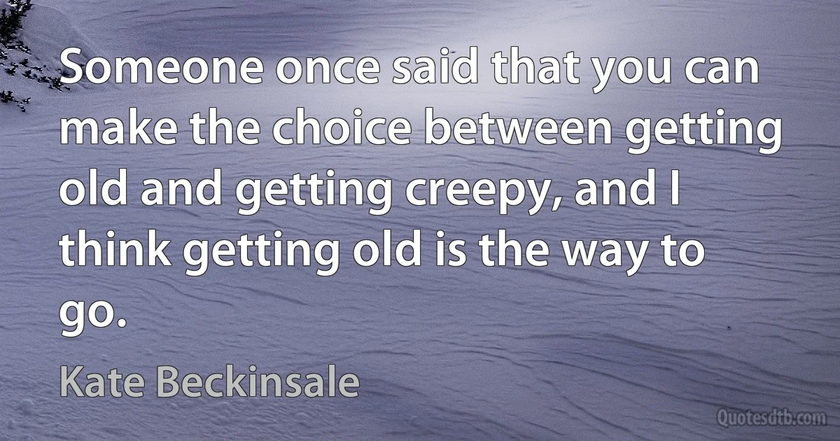 Someone once said that you can make the choice between getting old and getting creepy, and I think getting old is the way to go. (Kate Beckinsale)