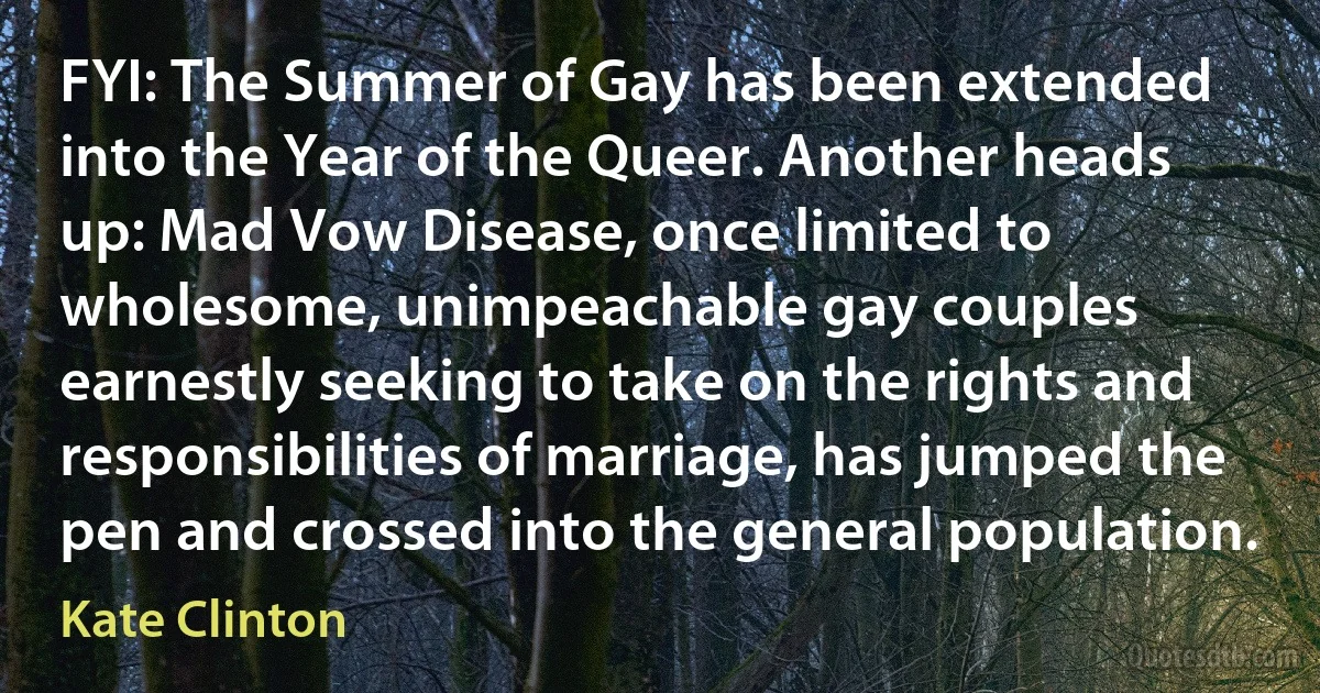 FYI: The Summer of Gay has been extended into the Year of the Queer. Another heads up: Mad Vow Disease, once limited to wholesome, unimpeachable gay couples earnestly seeking to take on the rights and responsibilities of marriage, has jumped the pen and crossed into the general population. (Kate Clinton)