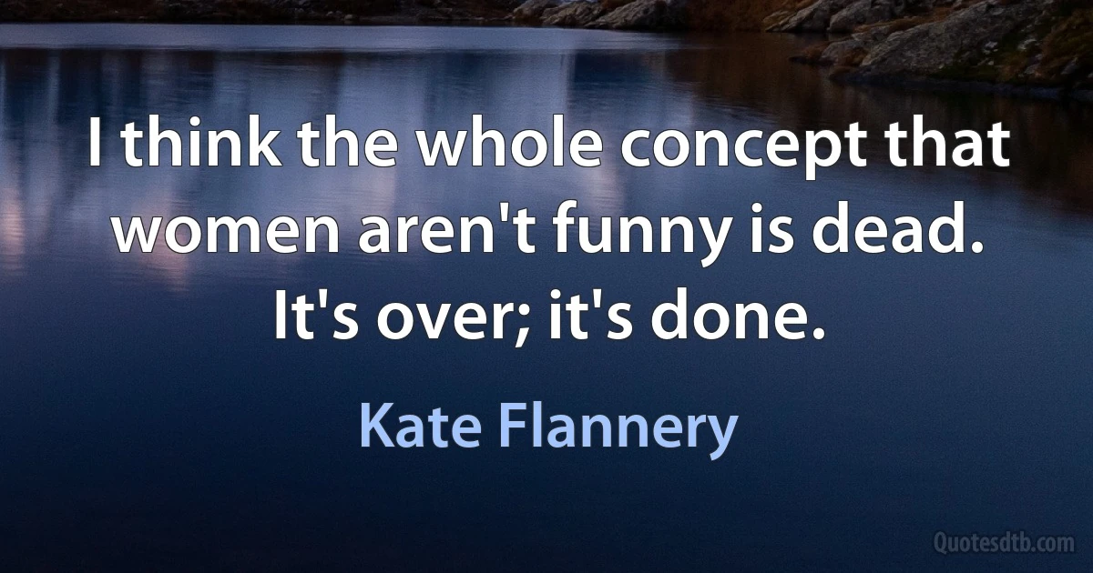 I think the whole concept that women aren't funny is dead. It's over; it's done. (Kate Flannery)