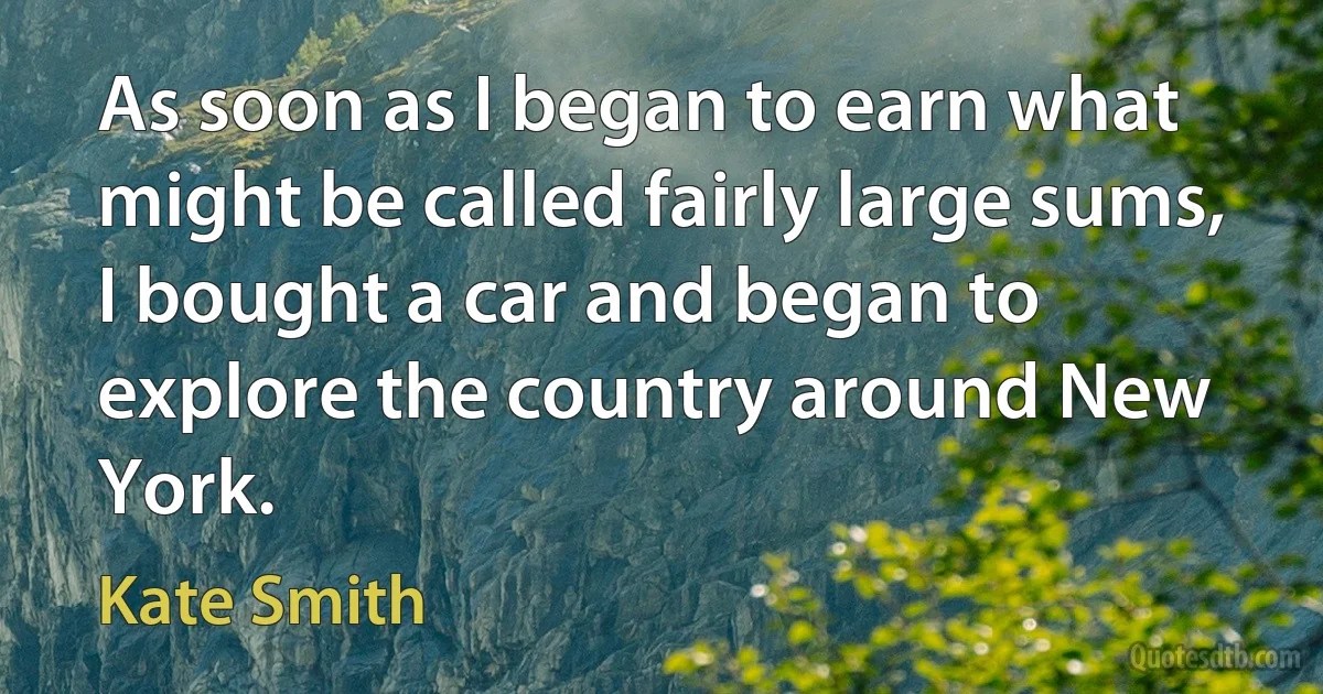 As soon as I began to earn what might be called fairly large sums, I bought a car and began to explore the country around New York. (Kate Smith)