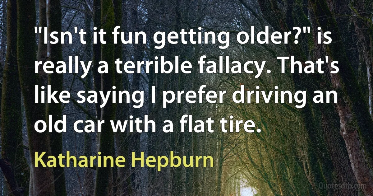 "Isn't it fun getting older?" is really a terrible fallacy. That's like saying I prefer driving an old car with a flat tire. (Katharine Hepburn)