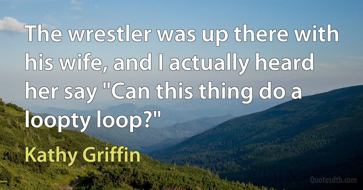 The wrestler was up there with his wife, and I actually heard her say "Can this thing do a loopty loop?" (Kathy Griffin)