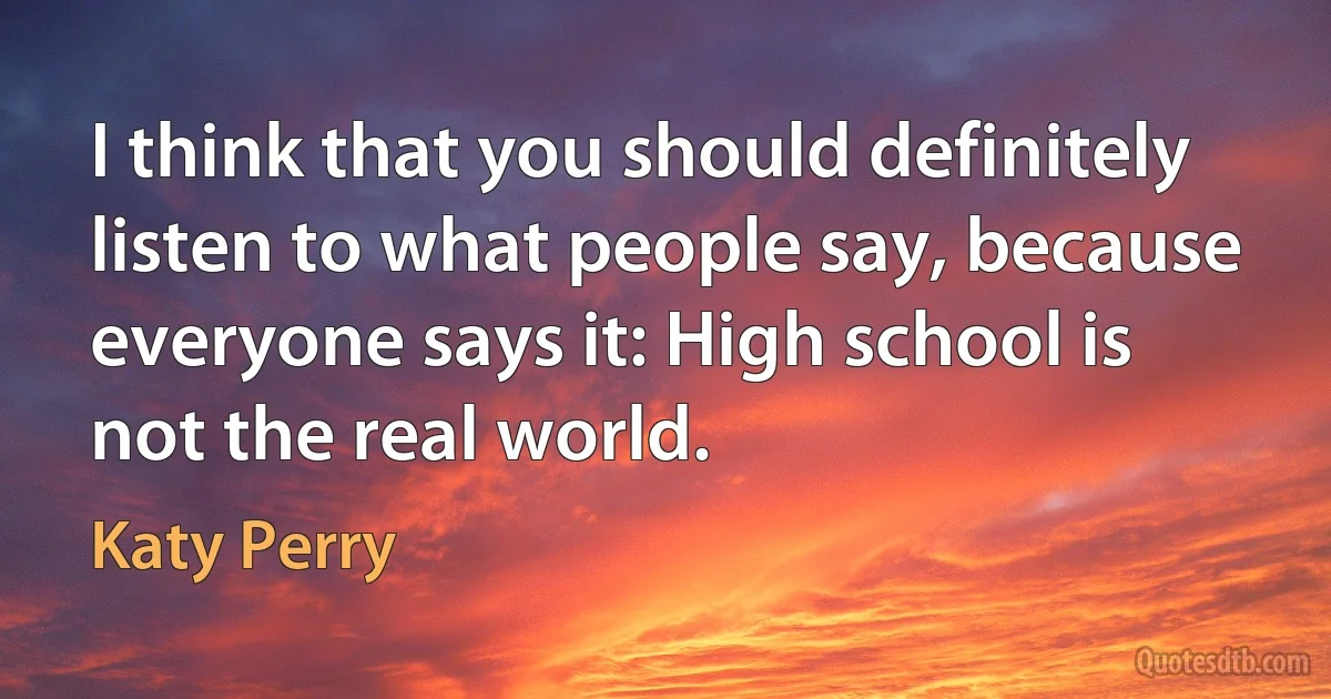 I think that you should definitely listen to what people say, because everyone says it: High school is not the real world. (Katy Perry)