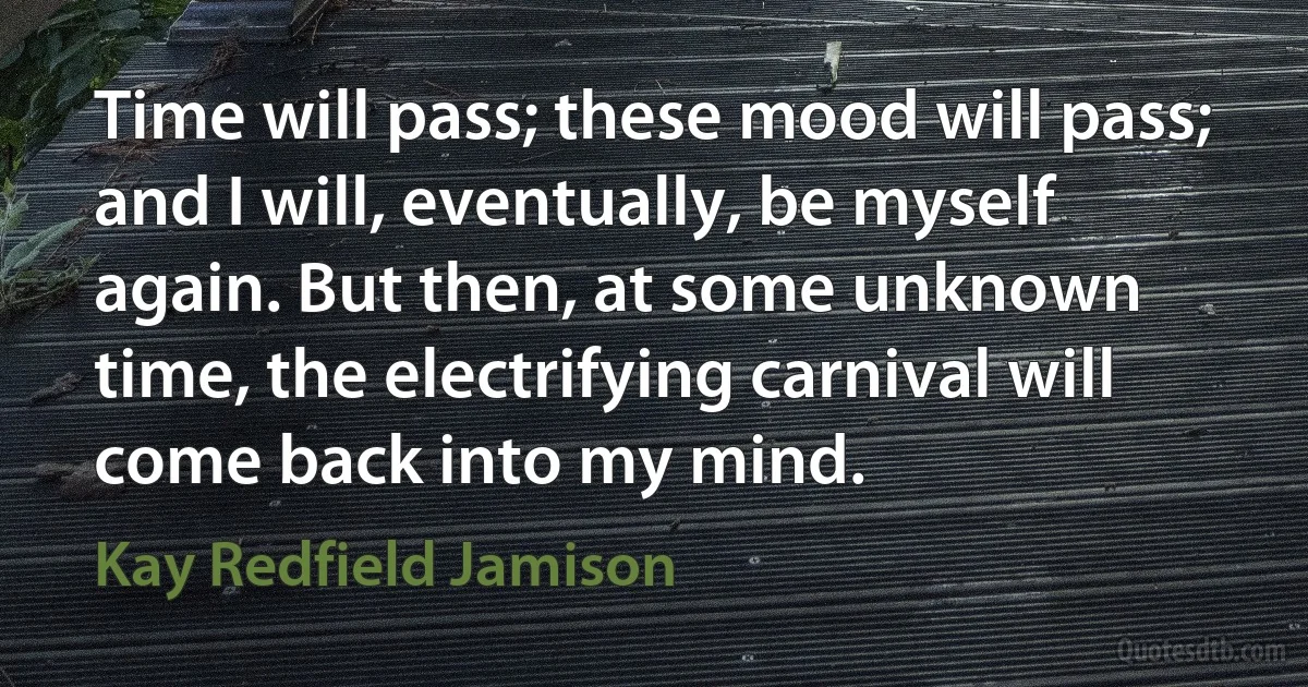 Time will pass; these mood will pass; and I will, eventually, be myself again. But then, at some unknown time, the electrifying carnival will come back into my mind. (Kay Redfield Jamison)