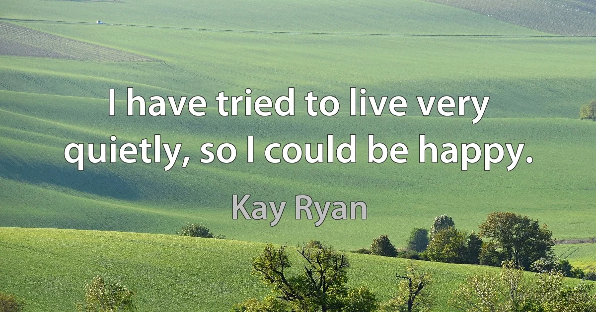 I have tried to live very quietly, so I could be happy. (Kay Ryan)