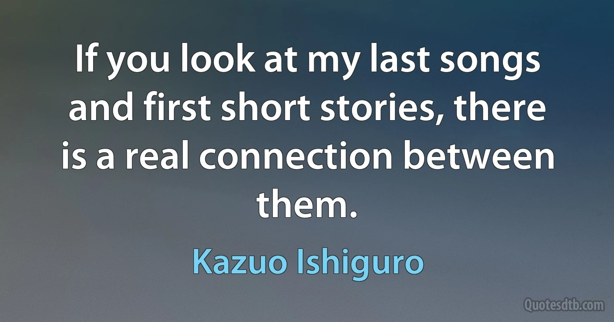 If you look at my last songs and first short stories, there is a real connection between them. (Kazuo Ishiguro)