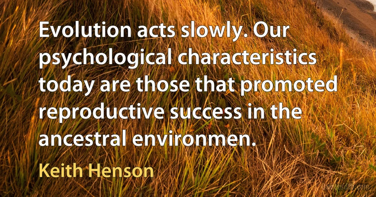 Evolution acts slowly. Our psychological characteristics today are those that promoted reproductive success in the ancestral environmen. (Keith Henson)