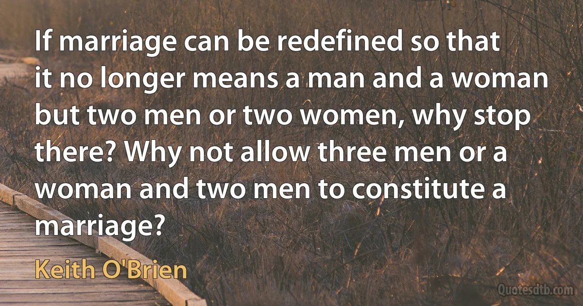 If marriage can be redefined so that it no longer means a man and a woman but two men or two women, why stop there? Why not allow three men or a woman and two men to constitute a marriage? (Keith O'Brien)