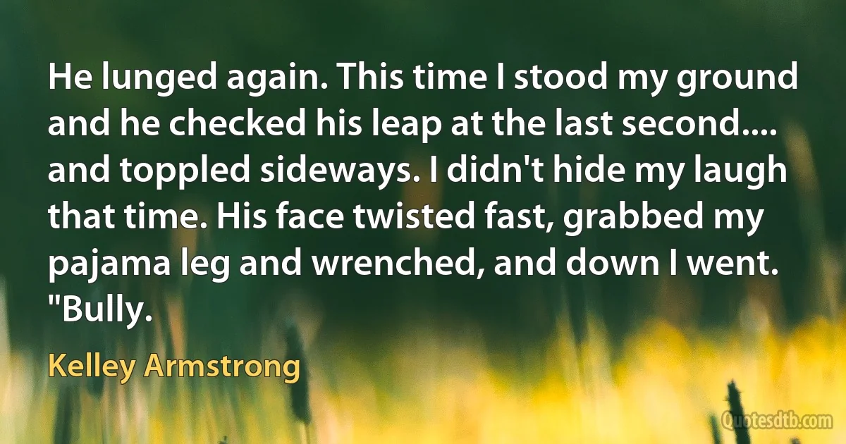 He lunged again. This time I stood my ground and he checked his leap at the last second.... and toppled sideways. I didn't hide my laugh that time. His face twisted fast, grabbed my pajama leg and wrenched, and down I went.
"Bully. (Kelley Armstrong)