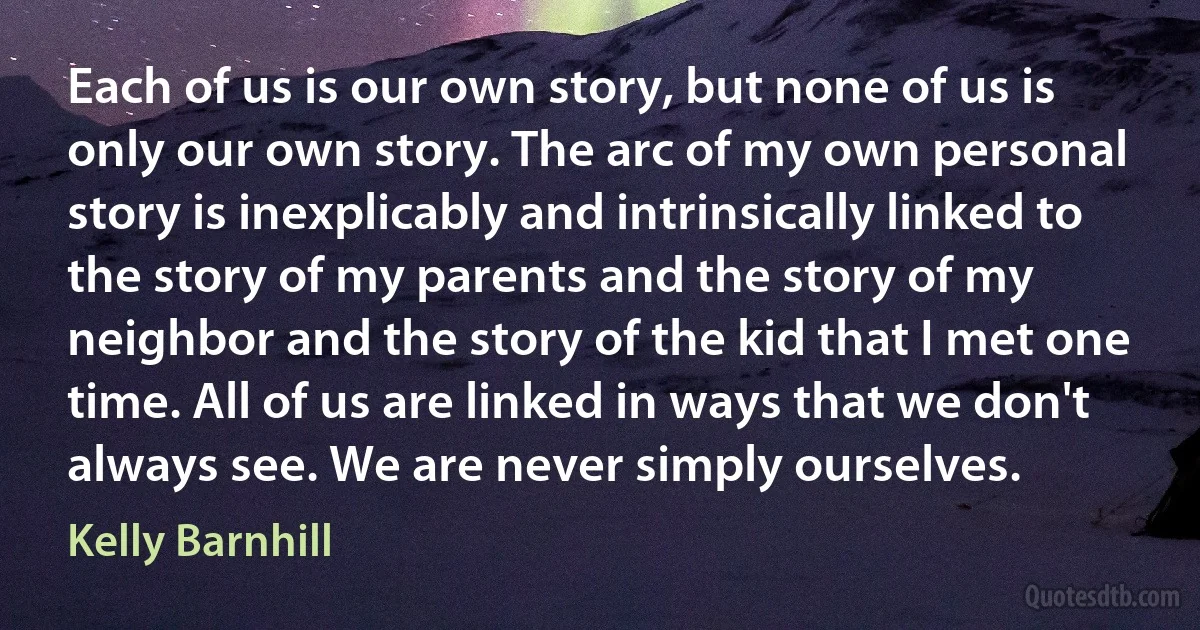 Each of us is our own story, but none of us is only our own story. The arc of my own personal story is inexplicably and intrinsically linked to the story of my parents and the story of my neighbor and the story of the kid that I met one time. All of us are linked in ways that we don't always see. We are never simply ourselves. (Kelly Barnhill)