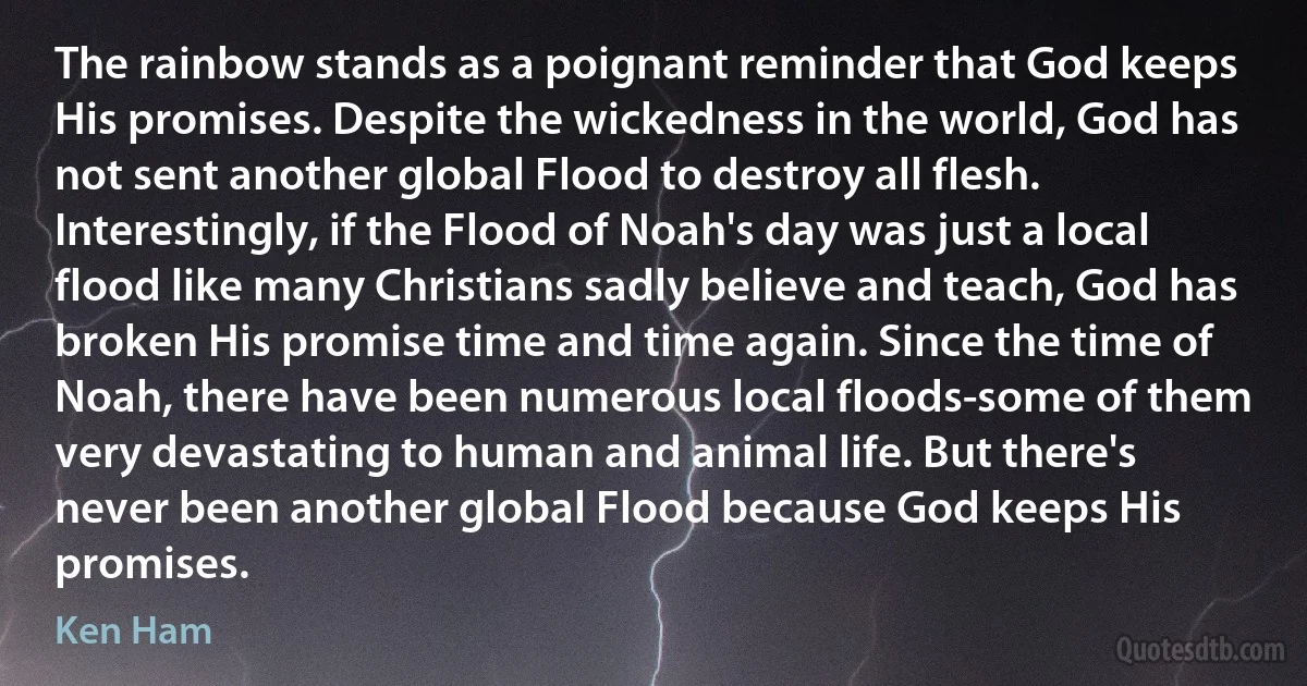 The rainbow stands as a poignant reminder that God keeps His promises. Despite the wickedness in the world, God has not sent another global Flood to destroy all flesh. Interestingly, if the Flood of Noah's day was just a local flood like many Christians sadly believe and teach, God has broken His promise time and time again. Since the time of Noah, there have been numerous local floods-some of them very devastating to human and animal life. But there's never been another global Flood because God keeps His promises. (Ken Ham)
