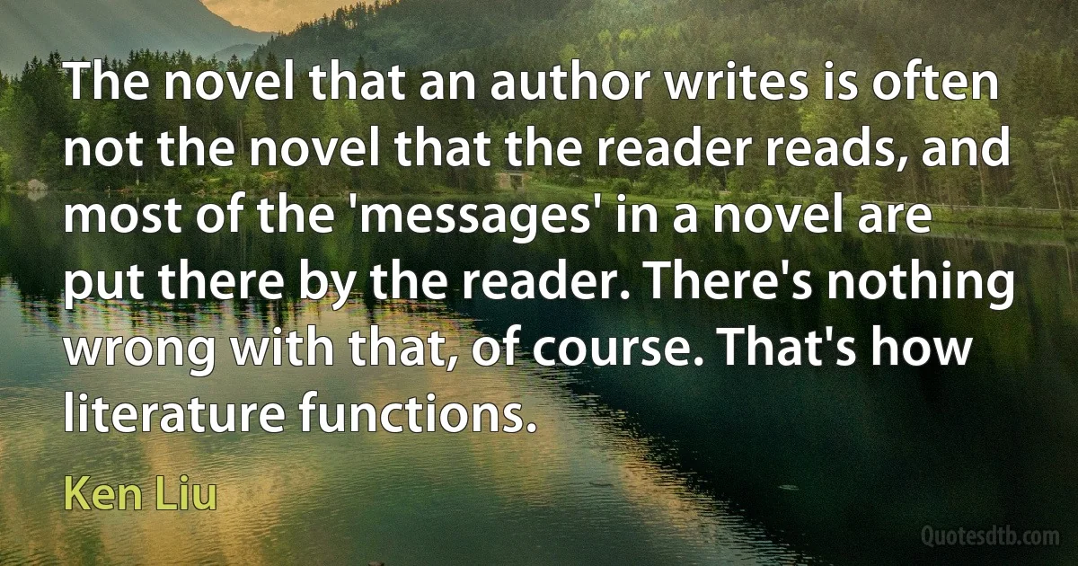 The novel that an author writes is often not the novel that the reader reads, and most of the 'messages' in a novel are put there by the reader. There's nothing wrong with that, of course. That's how literature functions. (Ken Liu)