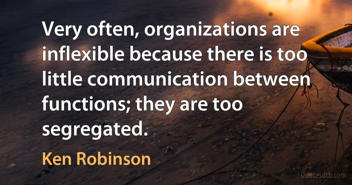 Very often, organizations are inflexible because there is too little communication between functions; they are too segregated. (Ken Robinson)