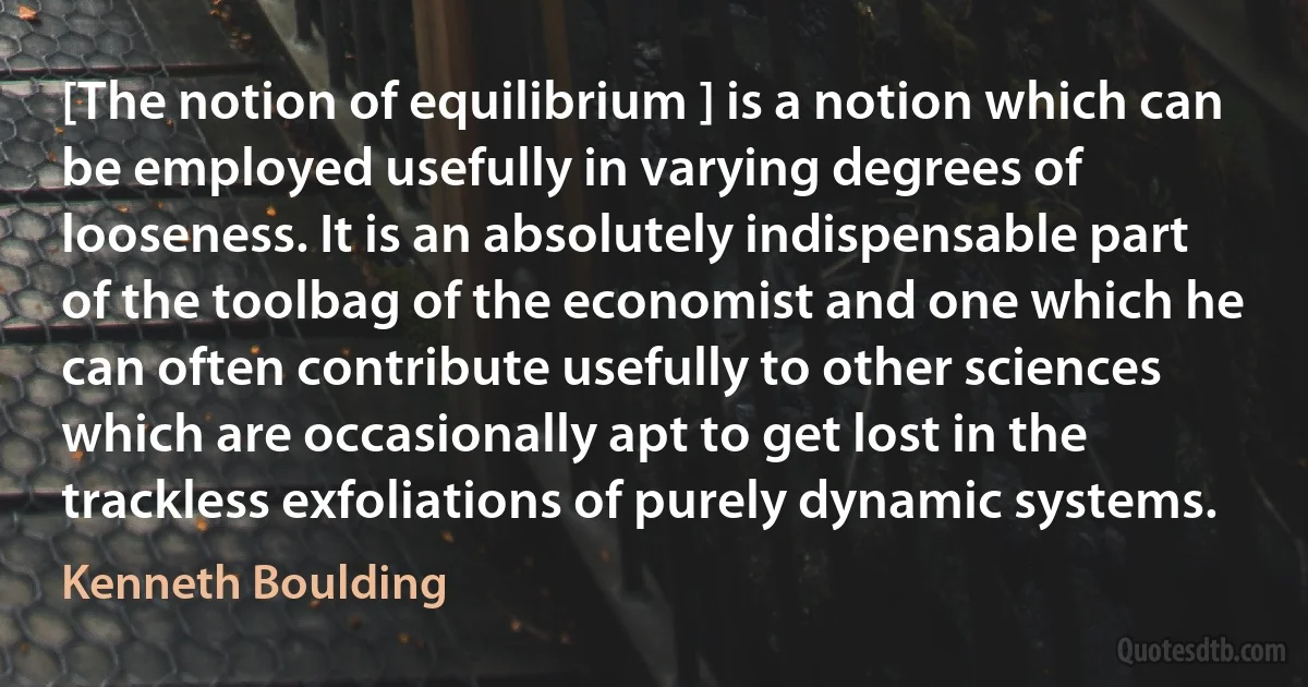 [The notion of equilibrium ] is a notion which can be employed usefully in varying degrees of looseness. It is an absolutely indispensable part of the toolbag of the economist and one which he can often contribute usefully to other sciences which are occasionally apt to get lost in the trackless exfoliations of purely dynamic systems. (Kenneth Boulding)