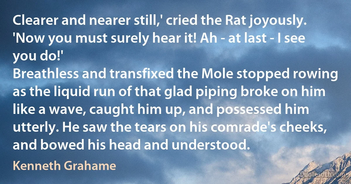 Clearer and nearer still,' cried the Rat joyously. 'Now you must surely hear it! Ah - at last - I see you do!'
Breathless and transfixed the Mole stopped rowing as the liquid run of that glad piping broke on him like a wave, caught him up, and possessed him utterly. He saw the tears on his comrade's cheeks, and bowed his head and understood. (Kenneth Grahame)