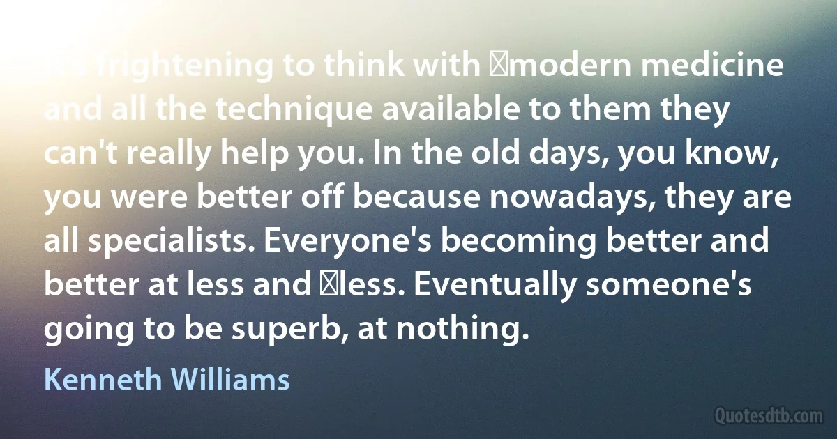 It's frightening to think with ﻿modern medicine and all the technique available to them they can't really help you. In the old days, you know, you were better off because nowadays, they are all specialists. Everyone's becoming better and better at less and ﻿less. Eventually someone's going to be superb, at nothing. (Kenneth Williams)