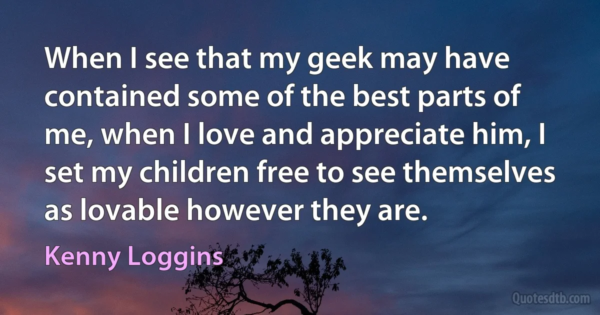 When I see that my geek may have contained some of the best parts of me, when I love and appreciate him, I set my children free to see themselves as lovable however they are. (Kenny Loggins)