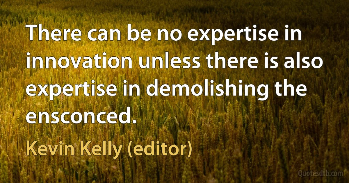 There can be no expertise in innovation unless there is also expertise in demolishing the ensconced. (Kevin Kelly (editor))