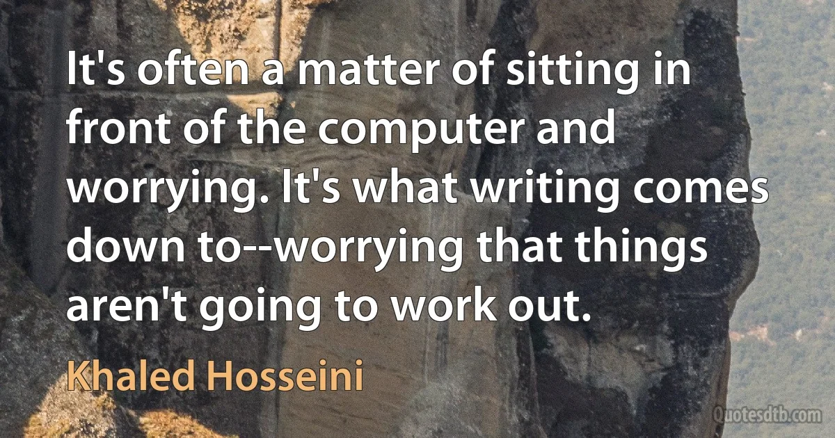 It's often a matter of sitting in front of the computer and worrying. It's what writing comes down to--worrying that things aren't going to work out. (Khaled Hosseini)