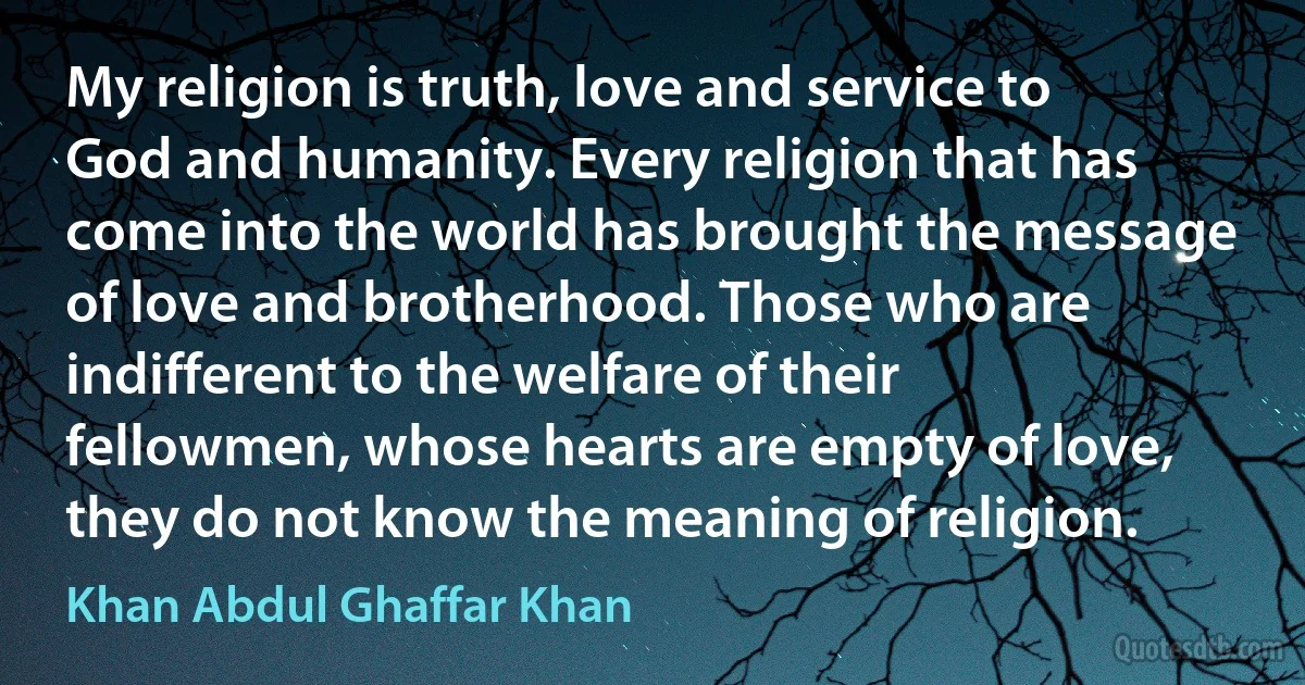 My religion is truth, love and service to God and humanity. Every religion that has come into the world has brought the message of love and brotherhood. Those who are indifferent to the welfare of their fellowmen, whose hearts are empty of love, they do not know the meaning of religion. (Khan Abdul Ghaffar Khan)