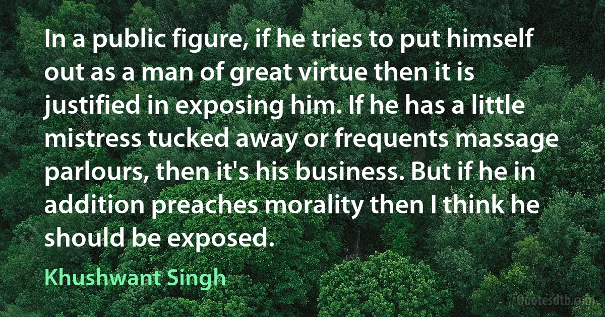 In a public figure, if he tries to put himself out as a man of great virtue then it is justified in exposing him. If he has a little mistress tucked away or frequents massage parlours, then it's his business. But if he in addition preaches morality then I think he should be exposed. (Khushwant Singh)