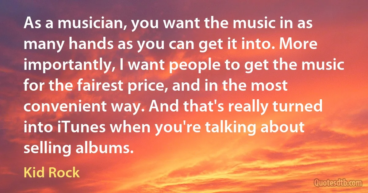 As a musician, you want the music in as many hands as you can get it into. More importantly, I want people to get the music for the fairest price, and in the most convenient way. And that's really turned into iTunes when you're talking about selling albums. (Kid Rock)