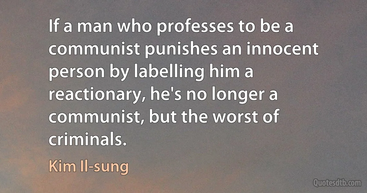 If a man who professes to be a communist punishes an innocent person by labelling him a reactionary, he's no longer a communist, but the worst of criminals. (Kim Il-sung)