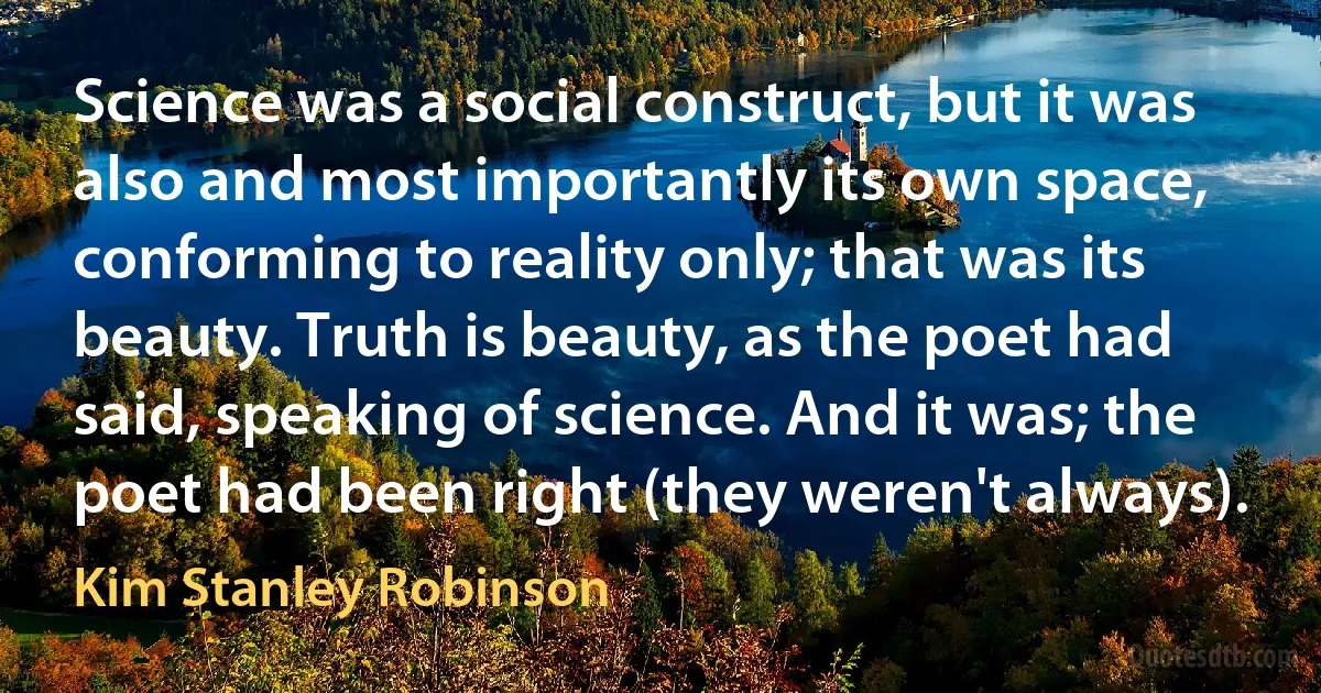 Science was a social construct, but it was also and most importantly its own space, conforming to reality only; that was its beauty. Truth is beauty, as the poet had said, speaking of science. And it was; the poet had been right (they weren't always). (Kim Stanley Robinson)