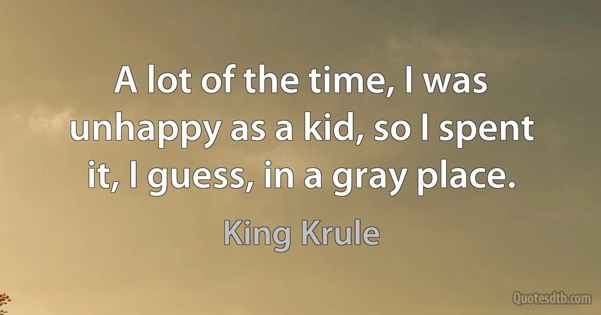 A lot of the time, I was unhappy as a kid, so I spent it, I guess, in a gray place. (King Krule)