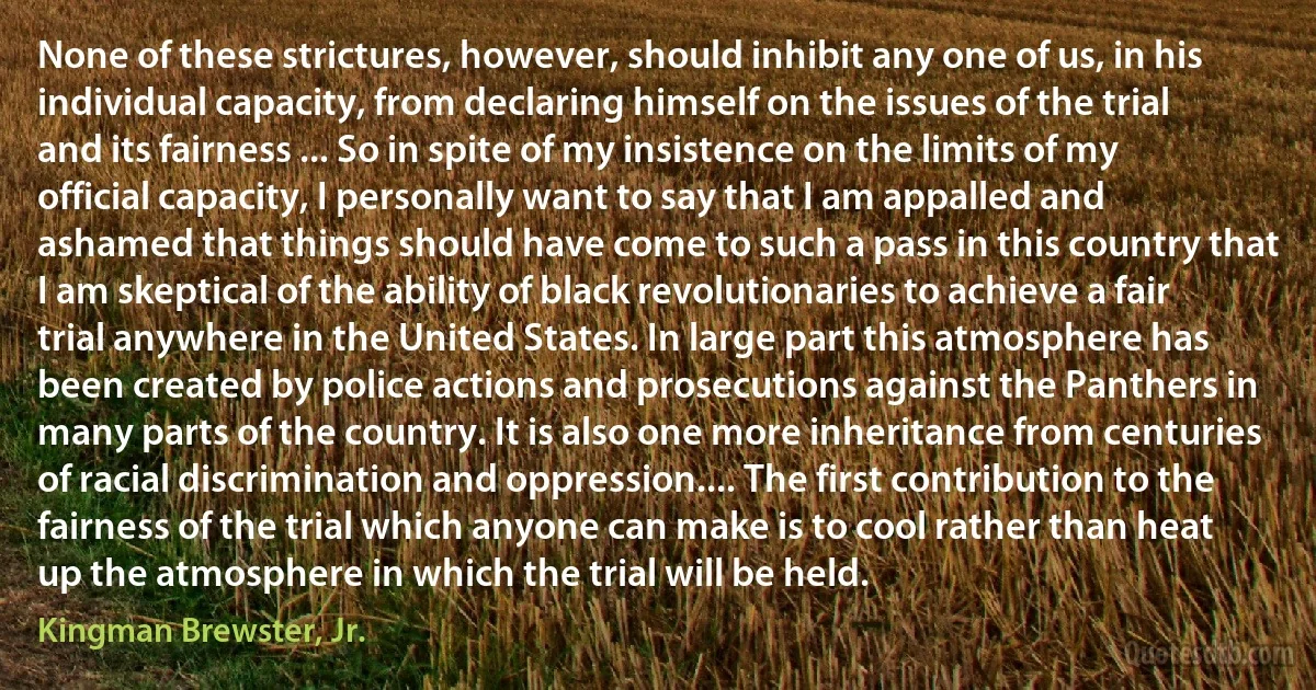 None of these strictures, however, should inhibit any one of us, in his individual capacity, from declaring himself on the issues of the trial and its fairness ... So in spite of my insistence on the limits of my official capacity, I personally want to say that I am appalled and ashamed that things should have come to such a pass in this country that I am skeptical of the ability of black revolutionaries to achieve a fair trial anywhere in the United States. In large part this atmosphere has been created by police actions and prosecutions against the Panthers in many parts of the country. It is also one more inheritance from centuries of racial discrimination and oppression.... The first contribution to the fairness of the trial which anyone can make is to cool rather than heat up the atmosphere in which the trial will be held. (Kingman Brewster, Jr.)