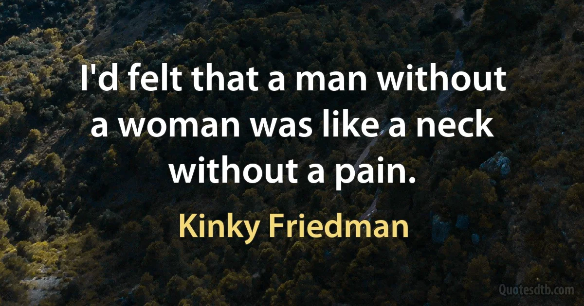 I'd felt that a man without a woman was like a neck without a pain. (Kinky Friedman)