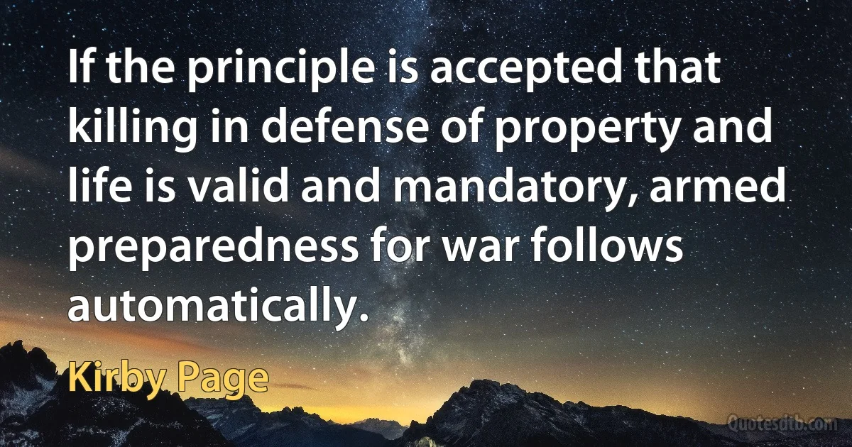 If the principle is accepted that killing in defense of property and life is valid and mandatory, armed preparedness for war follows automatically. (Kirby Page)