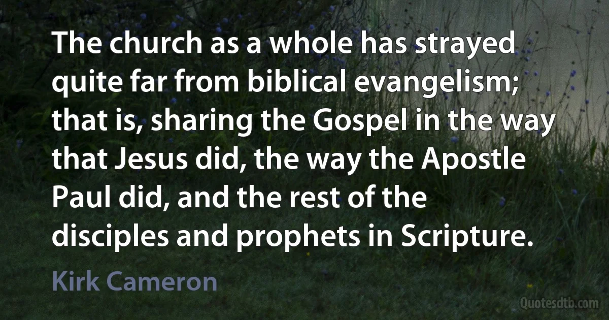 The church as a whole has strayed quite far from biblical evangelism; that is, sharing the Gospel in the way that Jesus did, the way the Apostle Paul did, and the rest of the disciples and prophets in Scripture. (Kirk Cameron)