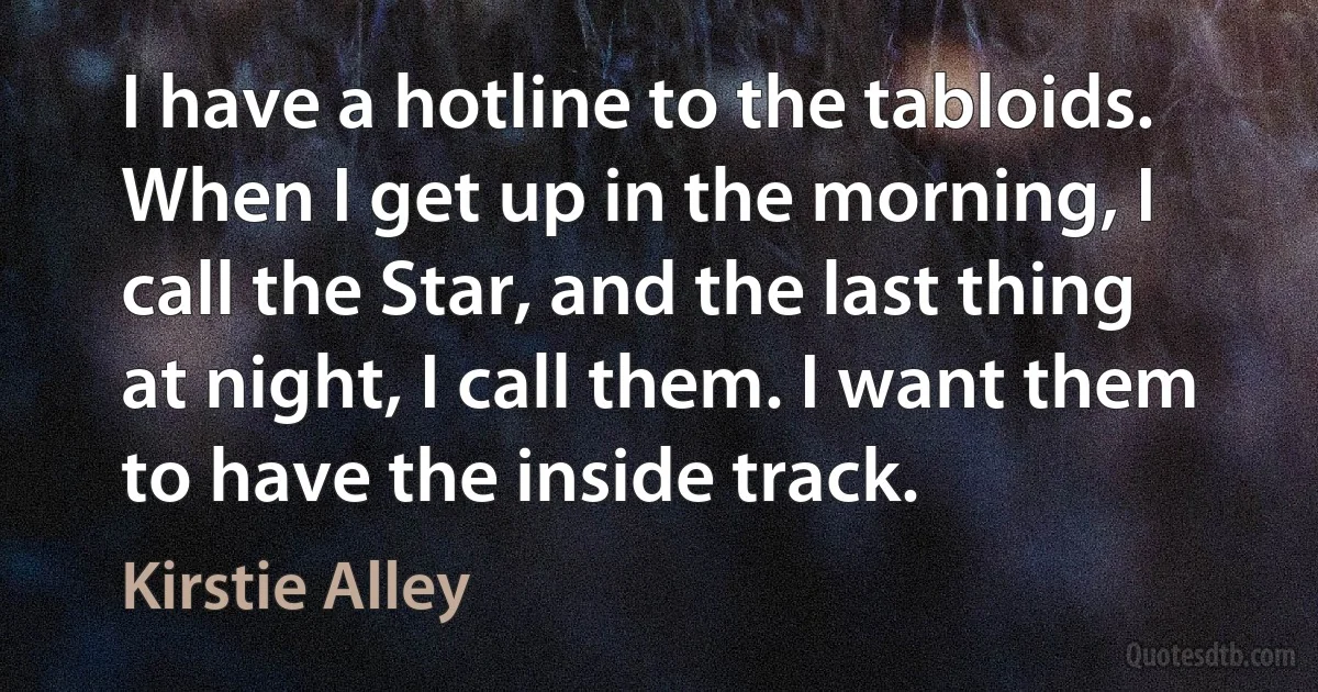 I have a hotline to the tabloids. When I get up in the morning, I call the Star, and the last thing at night, I call them. I want them to have the inside track. (Kirstie Alley)