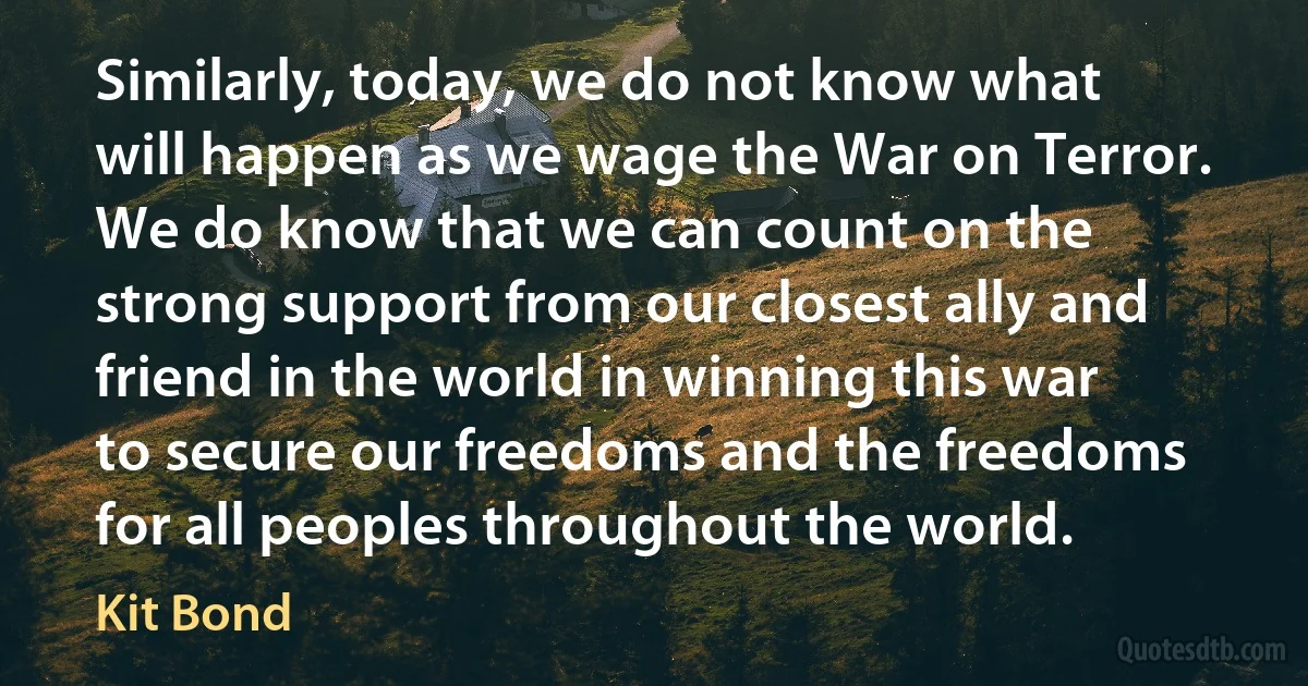 Similarly, today, we do not know what will happen as we wage the War on Terror. We do know that we can count on the strong support from our closest ally and friend in the world in winning this war to secure our freedoms and the freedoms for all peoples throughout the world. (Kit Bond)