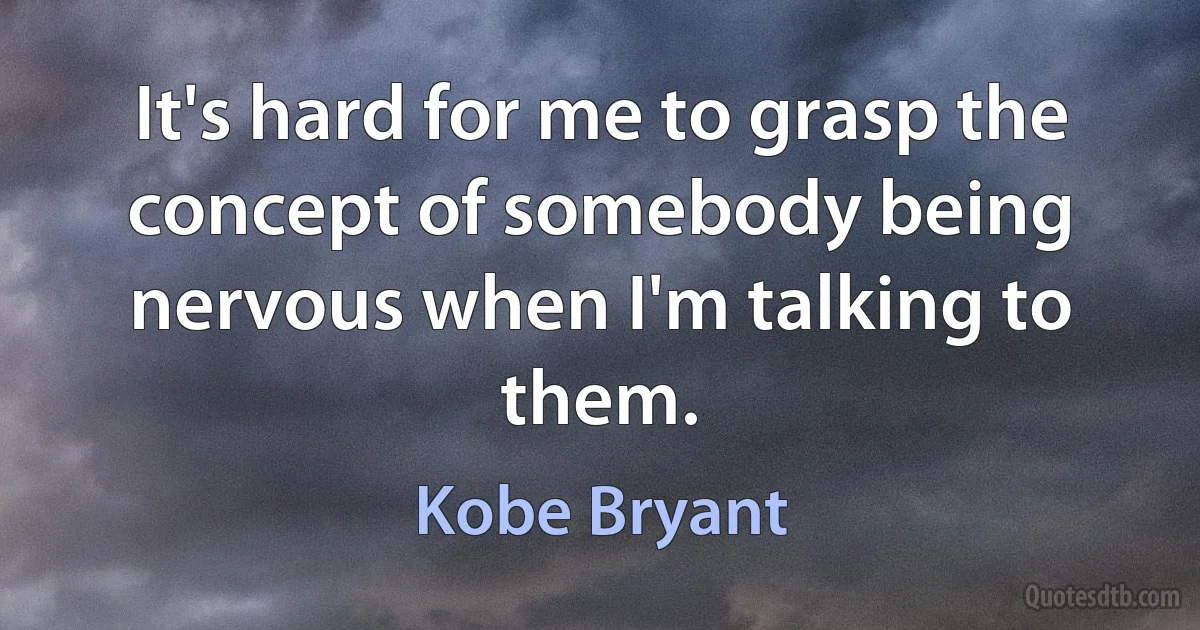 It's hard for me to grasp the concept of somebody being nervous when I'm talking to them. (Kobe Bryant)