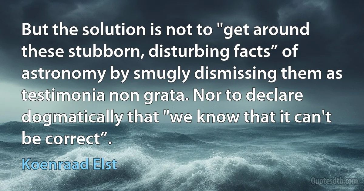 But the solution is not to "get around these stubborn, disturbing facts” of astronomy by smugly dismissing them as testimonia non grata. Nor to declare dogmatically that "we know that it can't be correct”. (Koenraad Elst)