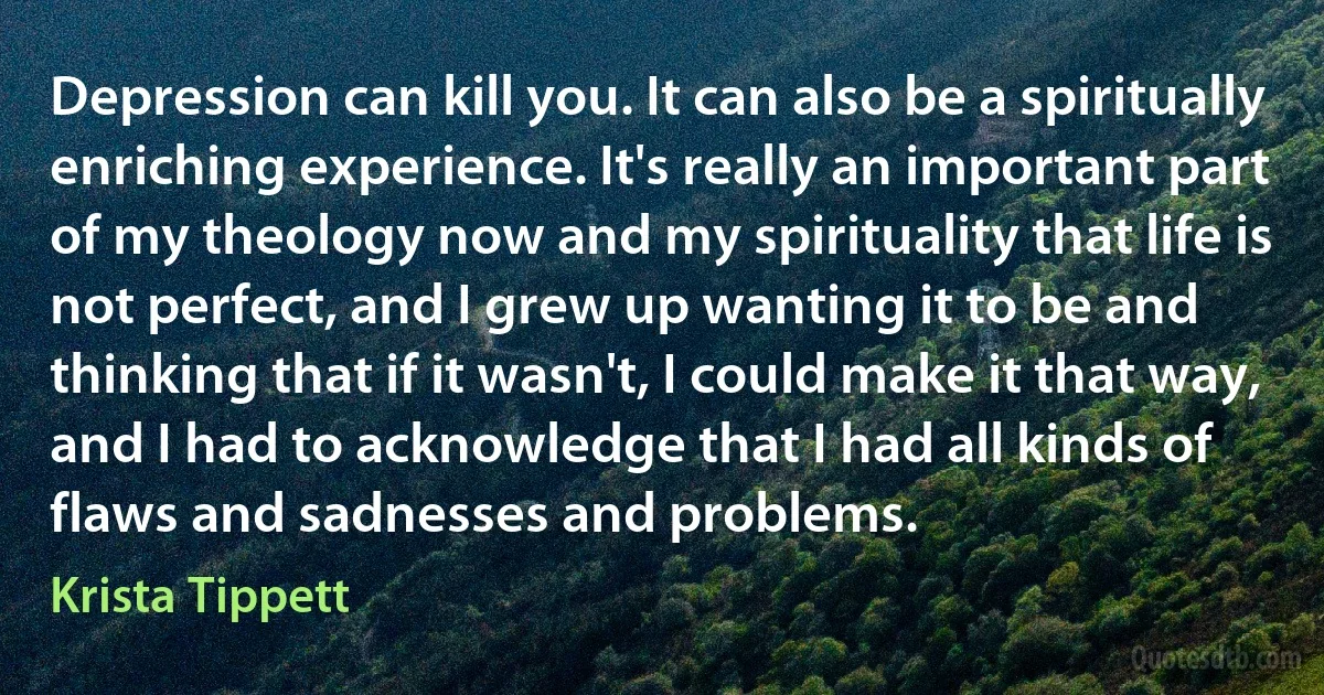 Depression can kill you. It can also be a spiritually enriching experience. It's really an important part of my theology now and my spirituality that life is not perfect, and I grew up wanting it to be and thinking that if it wasn't, I could make it that way, and I had to acknowledge that I had all kinds of flaws and sadnesses and problems. (Krista Tippett)