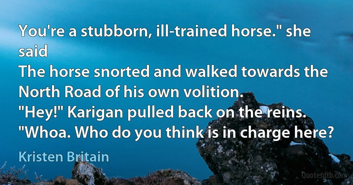 You're a stubborn, ill-trained horse." she said
The horse snorted and walked towards the North Road of his own volition.
"Hey!" Karigan pulled back on the reins. "Whoa. Who do you think is in charge here? (Kristen Britain)