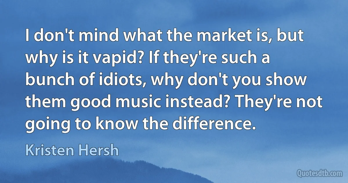 I don't mind what the market is, but why is it vapid? If they're such a bunch of idiots, why don't you show them good music instead? They're not going to know the difference. (Kristen Hersh)