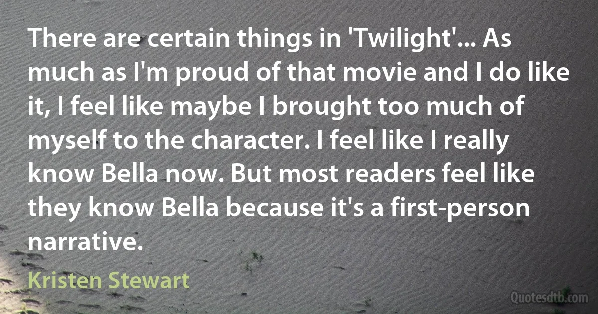 There are certain things in 'Twilight'... As much as I'm proud of that movie and I do like it, I feel like maybe I brought too much of myself to the character. I feel like I really know Bella now. But most readers feel like they know Bella because it's a first-person narrative. (Kristen Stewart)